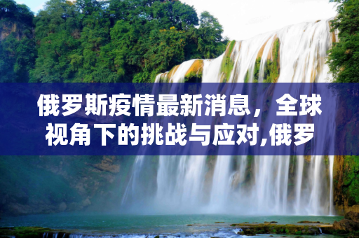 俄罗斯疫情最新消息，全球视角下的挑战与应对,俄罗斯疫情最新消息世界