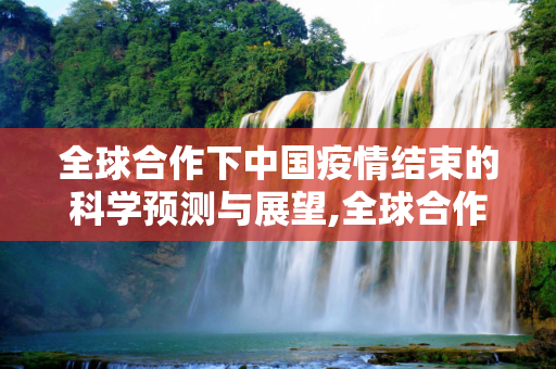 全球合作下中国疫情结束的科学预测与展望,全球合作下中国疫情结束的科学预测与展望