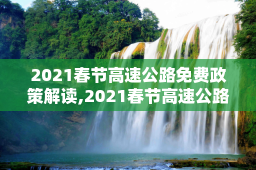 2021春节高速公路免费政策解读,2021春节高速公路免费到几号
