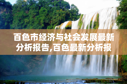 百色市经济与社会发展最新分析报告,百色最新分析报告