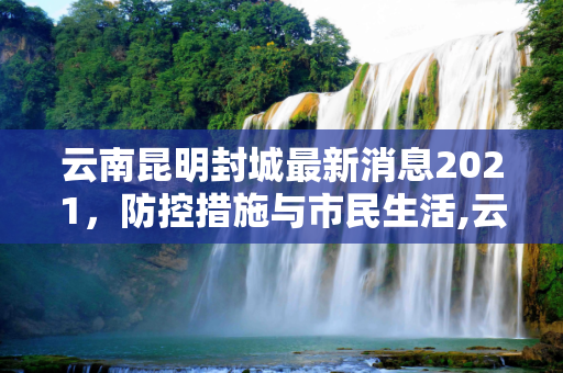 云南昆明封城最新消息2021，防控措施与市民生活,云南昆明封城最新消息2021