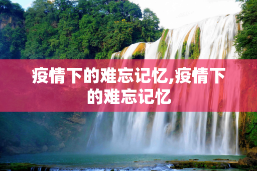 疫情下的难忘记忆,疫情下的难忘记忆