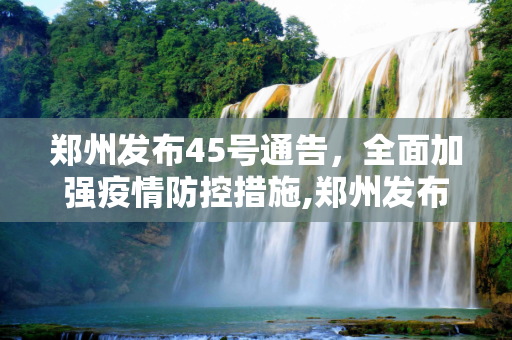 郑州发布45号通告，全面加强疫情防控措施,郑州发布45号通告