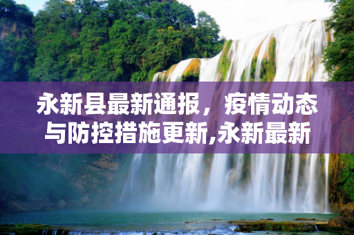 永新县最新通报，疫情动态与防控措施更新,永新最新通报