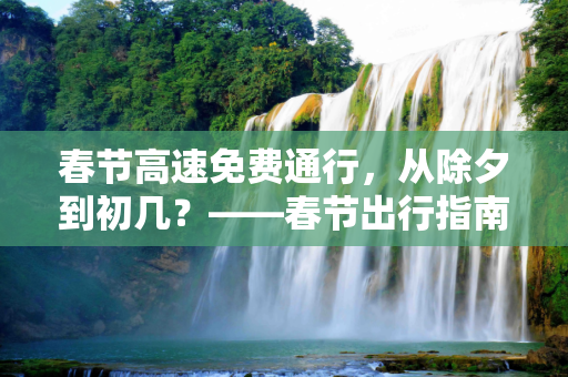 春节高速免费通行，从除夕到初几？——春节出行指南,过年高速免费到初几