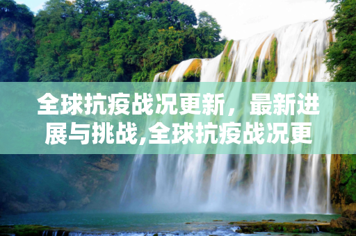 全球抗疫战况更新，最新进展与挑战,全球抗疫战况更新