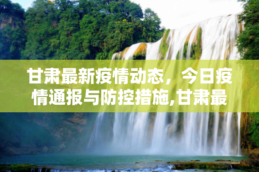 甘肃最新疫情动态，今日疫情通报与防控措施,甘肃最新疫情最新消息今天
