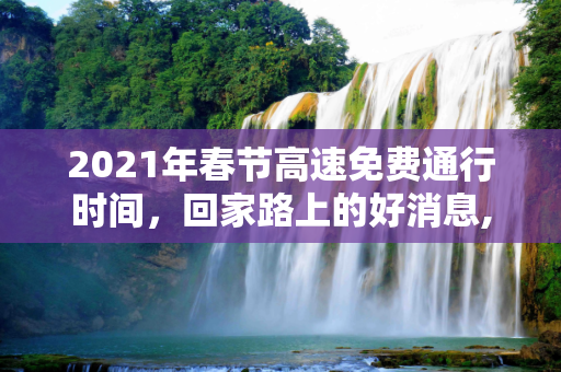 2021年春节高速免费通行时间，回家路上的好消息,2021年春节高速免费通行时间