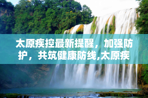 太原疾控最新提醒，加强防护，共筑健康防线,太原疾控最新提醒