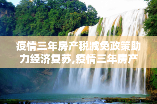 疫情三年房产税减免政策助力经济复苏,疫情三年房产税减免政策助力经济复苏