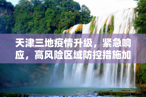 天津三地疫情升级，紧急响应，高风险区域防控措施加强,天津三地调整为高风险地区
