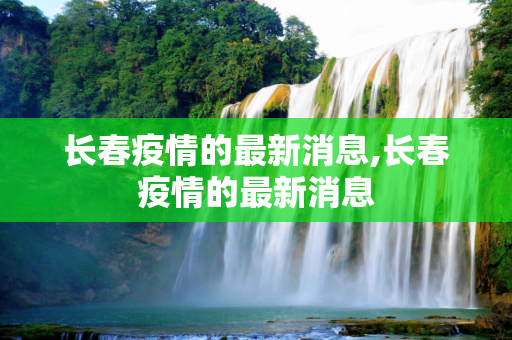 长春疫情的最新消息,长春疫情的最新消息