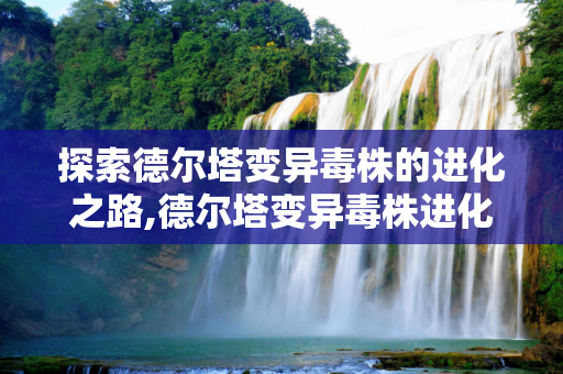 探索德尔塔变异毒株的进化之路,德尔塔变异毒株进化