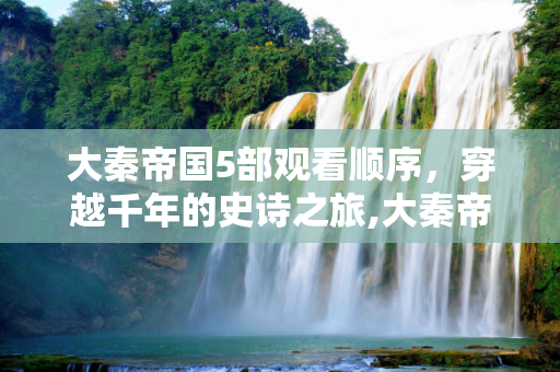 大秦帝国5部观看顺序，穿越千年的史诗之旅,大秦帝国5部观看顺序