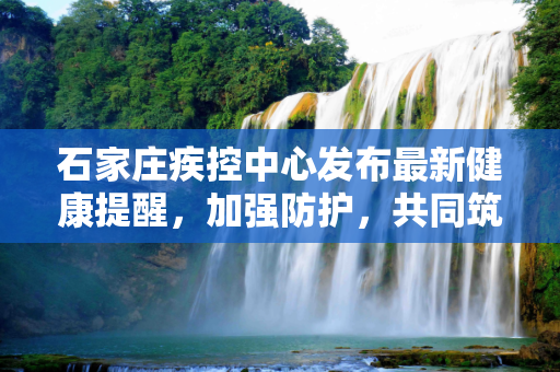 石家庄疾控中心发布最新健康提醒，加强防护，共同筑牢防疫屏障,石家庄疾控发布最新提醒