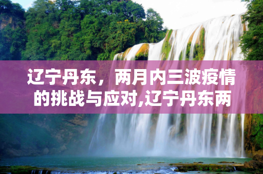 辽宁丹东，两月内三波疫情的挑战与应对,辽宁丹东两月内遭受三波疫情