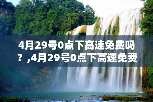 4月29号0点下高速免费吗？,4月29号0点下高速免费吗