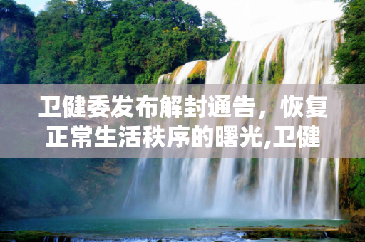 卫健委发布解封通告，恢复正常生活秩序的曙光,卫健委发布解封通告