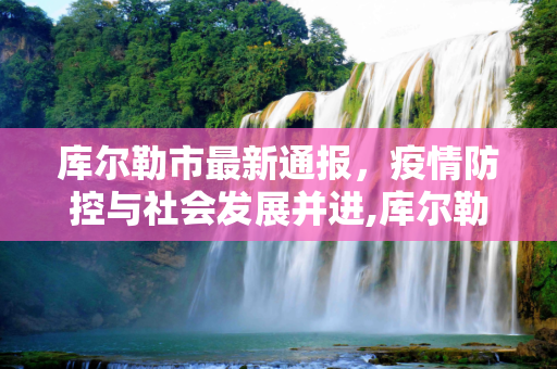 库尔勒市最新通报，疫情防控与社会发展并进,库尔勒最新通报
