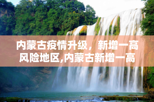 内蒙古疫情升级，新增一高风险地区,内蒙古新增一高风险地区