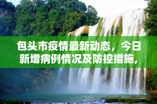 包头市疫情最新动态，今日新增病例情况及防控措施,包头疫情最新消息今日新增