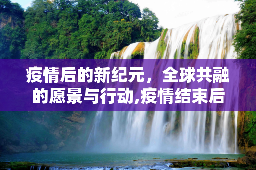 疫情后的新纪元，全球共融的愿景与行动,疫情结束后的全球共融愿景
