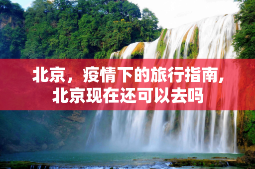 北京，疫情下的旅行指南,北京现在还可以去吗