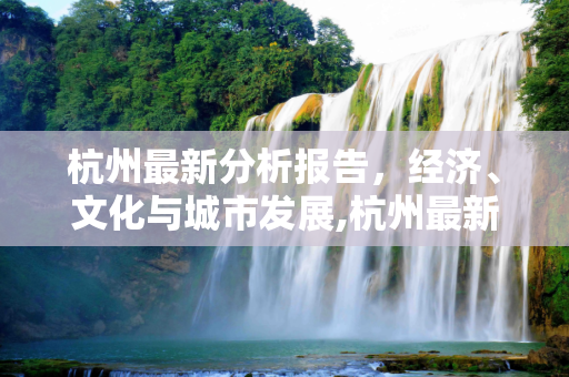 杭州最新分析报告，经济、文化与城市发展,杭州最新分析报告