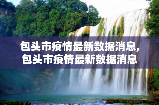 包头市疫情最新数据消息,包头市疫情最新数据消息