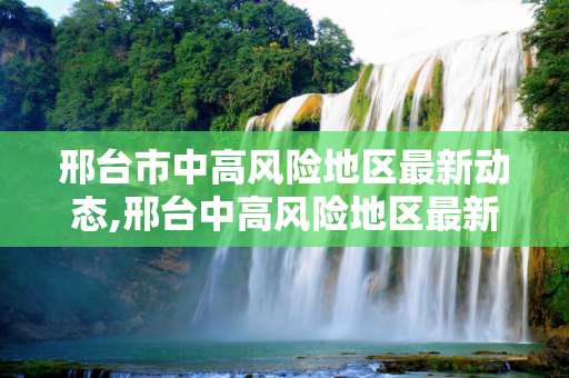 邢台市中高风险地区最新动态,邢台中高风险地区最新