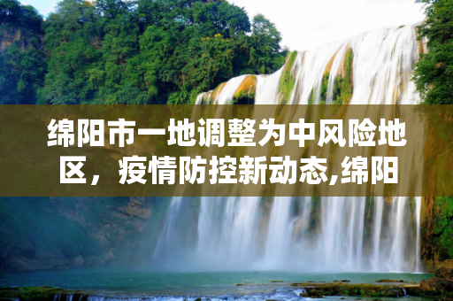 绵阳市一地调整为中风险地区，疫情防控新动态,绵阳一地调整为中风险地区