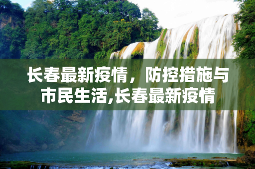 长春最新疫情，防控措施与市民生活,长春最新疫情