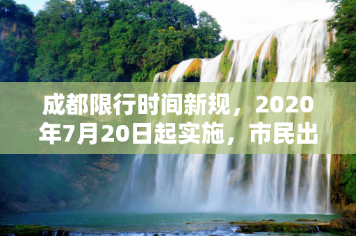 成都限行时间新规，2020年7月20日起实施，市民出行需注意,成都限行时间新规2020年7月20日