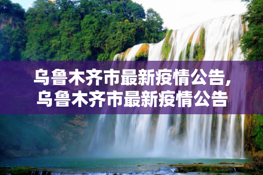乌鲁木齐市最新疫情公告,乌鲁木齐市最新疫情公告