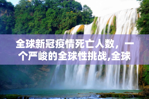 全球新冠疫情死亡人数，一个严峻的全球性挑战,全球新冠疫情死亡人数