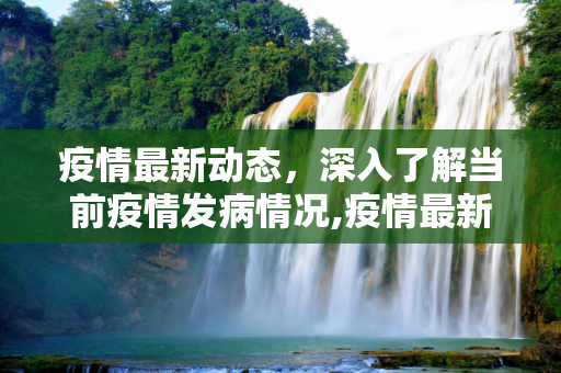 疫情最新动态，深入了解当前疫情发病情况,疫情最新发生:疫情最新发病情况
