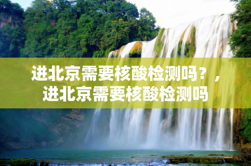 进北京需要核酸检测吗？,进北京需要核酸检测吗