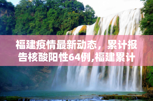 福建疫情最新动态，累计报告核酸阳性64例,福建累计报告核酸阳性64例的简单介绍
