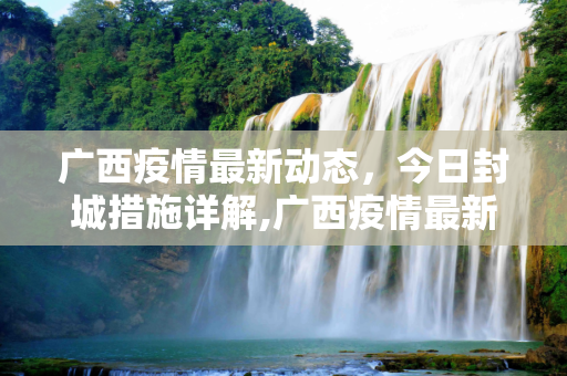 广西疫情最新动态，今日封城措施详解,广西疫情最新消息今天封城了