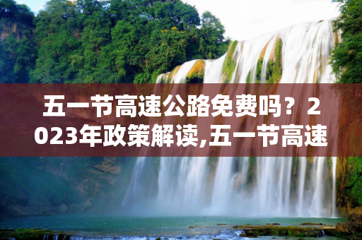 五一节高速公路免费吗？2023年政策解读,五一节高速公路免费吗?2023
