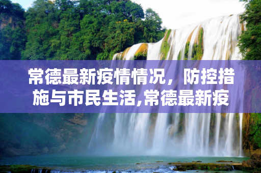 常德最新疫情情况，防控措施与市民生活,常德最新疫情情况