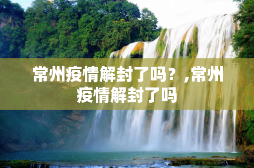 常州疫情解封了吗？,常州疫情解封了吗