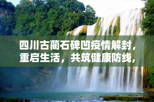 四川古蔺石碑凹疫情解封，重启生活，共筑健康防线,四川古蔺石碑凹疫情解封