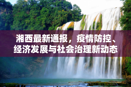 湘西最新通报，疫情防控、经济发展与社会治理新动态,湘西最新通报