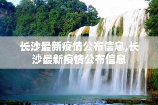 长沙最新疫情公布信息,长沙最新疫情公布信息