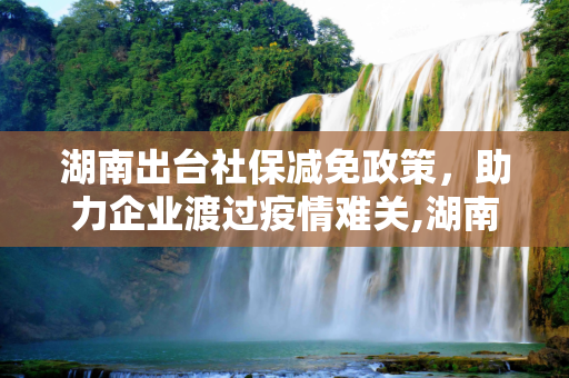 湖南出台社保减免政策，助力企业渡过疫情难关,湖南出台社保减免政策 助力企业渡过疫情难关