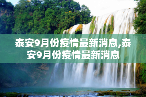 泰安9月份疫情最新消息,泰安9月份疫情最新消息