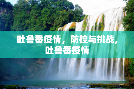 吐鲁番疫情，防控与挑战,吐鲁番疫情