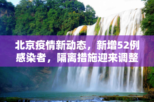 北京疫情新动态，新增52例感染者，隔离措施迎来调整,北京新增52例感染者 隔离措施调整