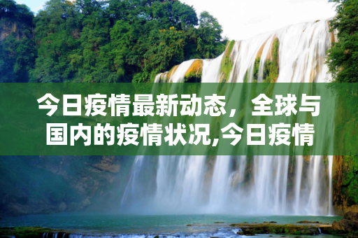 今日疫情最新动态，全球与国内的疫情状况,今日疫情最新动态